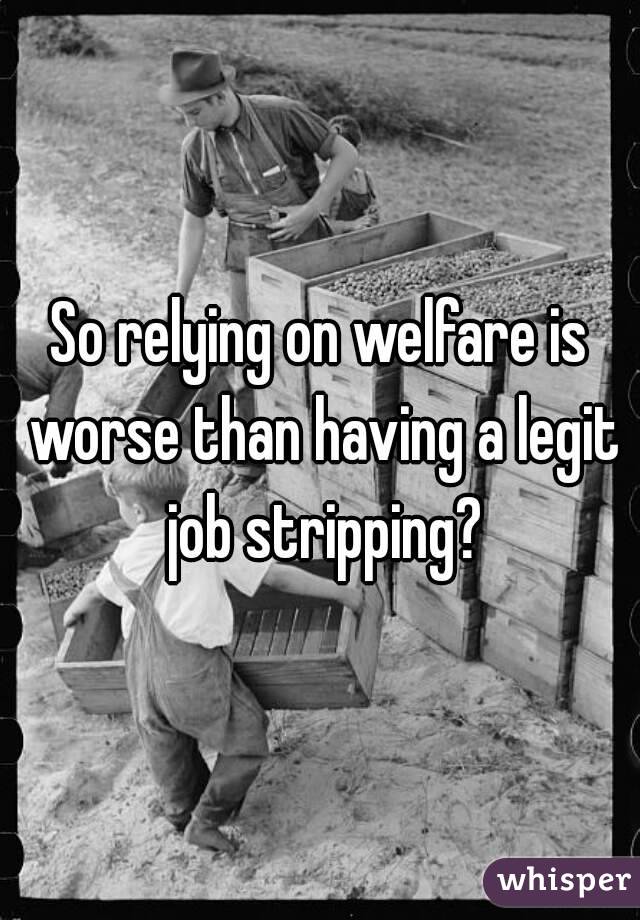 So relying on welfare is worse than having a legit job stripping?