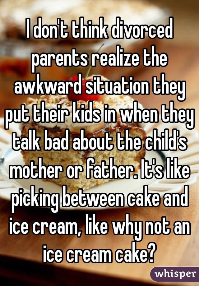 I don't think divorced parents realize the awkward situation they put their kids in when they talk bad about the child's mother or father. It's like picking between cake and ice cream, like why not an ice cream cake? 