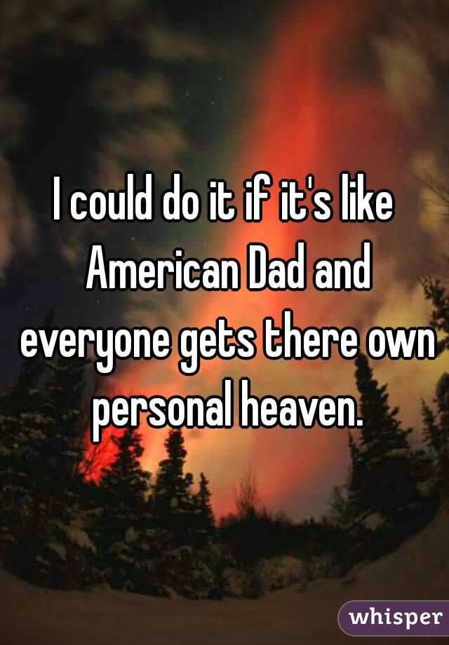 I could do it if it's like American Dad and everyone gets there own personal heaven.