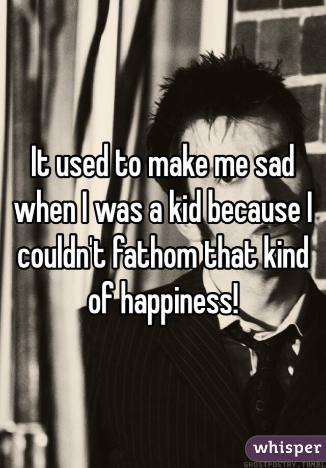 It used to make me sad when I was a kid because I couldn't fathom that kind of happiness!