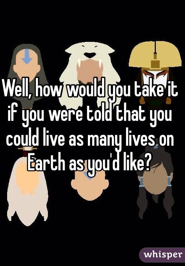 Well, how would you take it if you were told that you could live as many lives on Earth as you'd like?