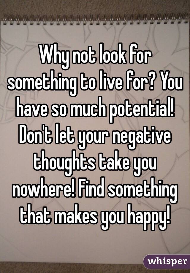 Why not look for something to live for? You have so much potential! Don't let your negative thoughts take you nowhere! Find something that makes you happy!