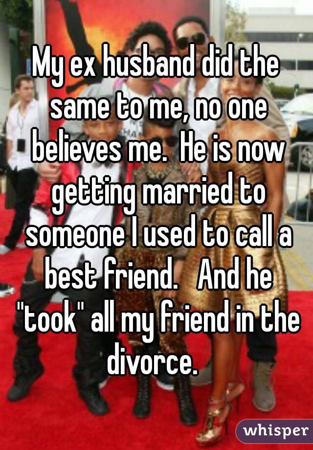 My ex husband did the same to me, no one believes me.  He is now getting married to someone I used to call a best friend.   And he "took" all my friend in the divorce.  
