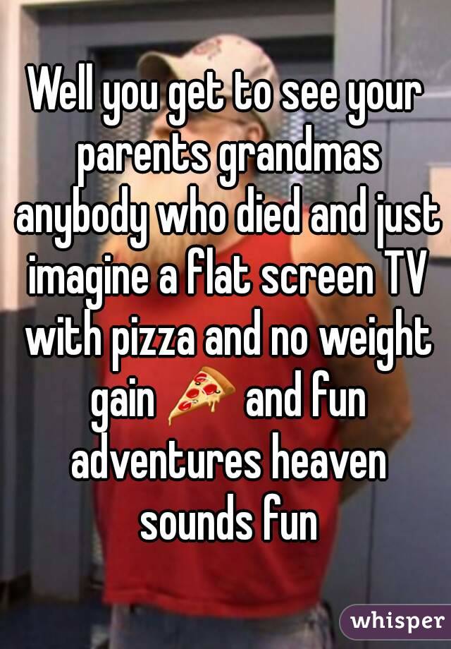 Well you get to see your parents grandmas anybody who died and just imagine a flat screen TV with pizza and no weight gain 🍕 and fun adventures heaven sounds fun