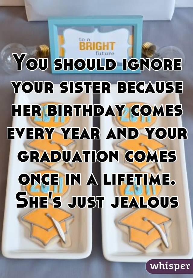 You should ignore your sister because her birthday comes every year and your graduation comes once in a lifetime. She's just jealous