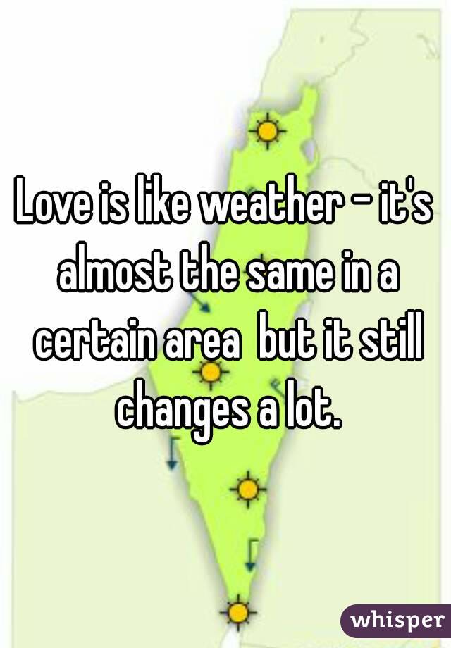 Love is like weather - it's almost the same in a certain area  but it still changes a lot.