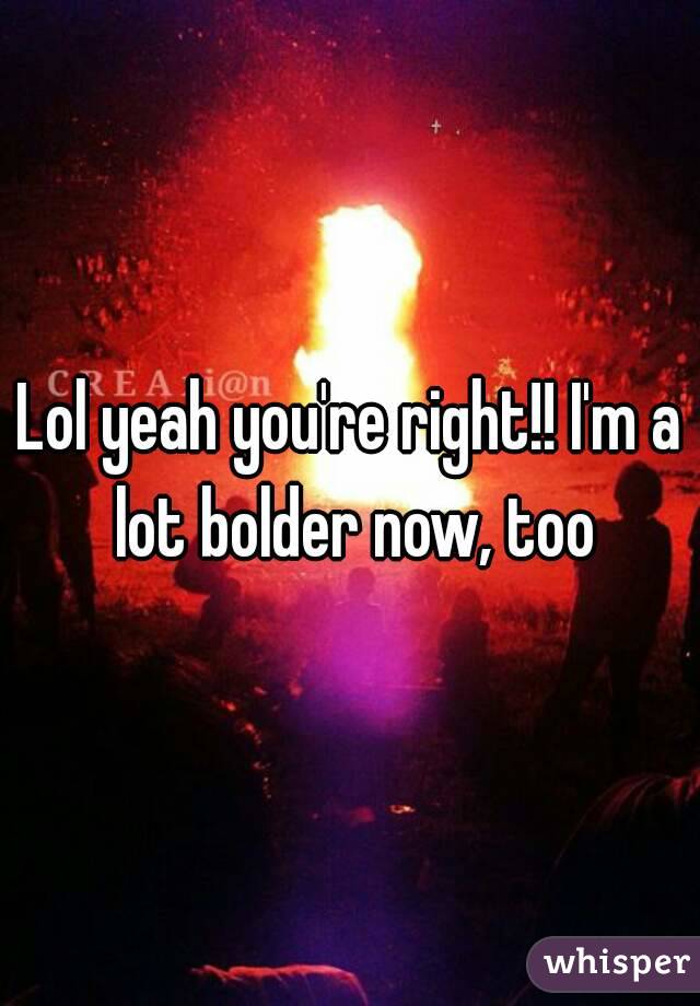 Lol yeah you're right!! I'm a lot bolder now, too
