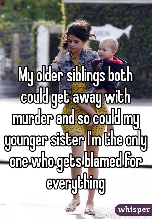 My older siblings both could get away with murder and so could my younger sister I'm the only one who gets blamed for everything