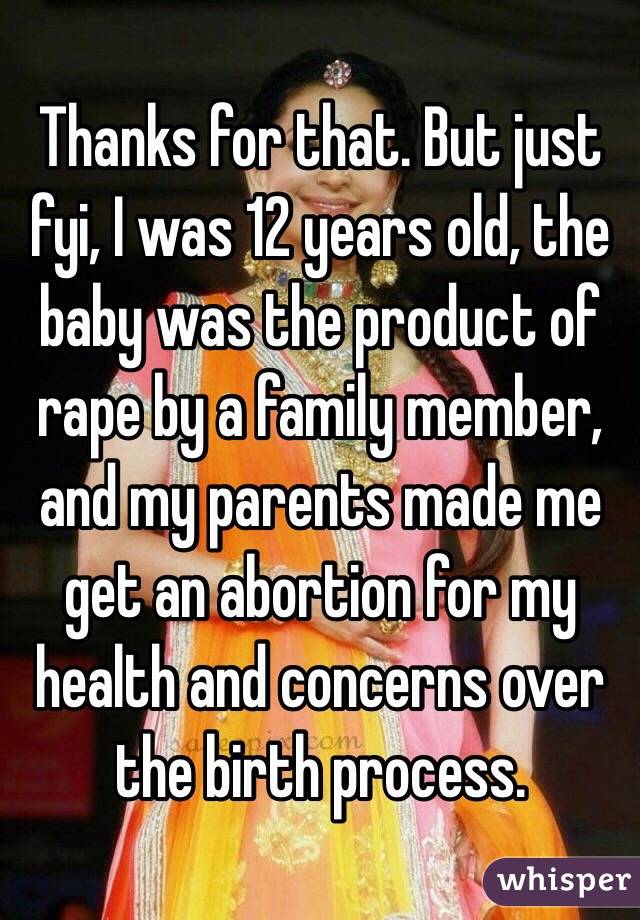 Thanks for that. But just fyi, I was 12 years old, the baby was the product of rape by a family member, and my parents made me get an abortion for my health and concerns over the birth process. 