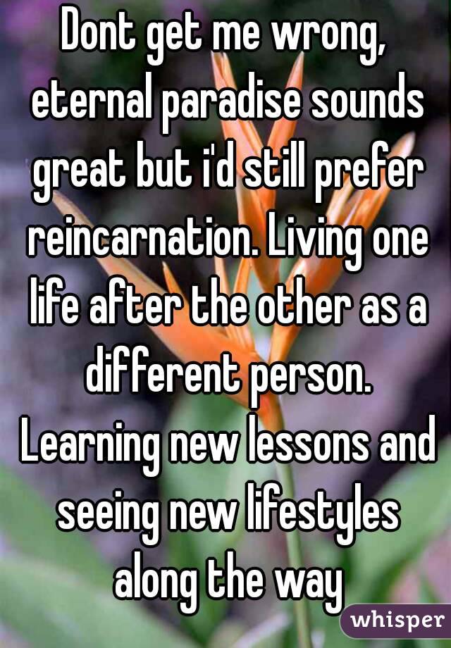 Dont get me wrong, eternal paradise sounds great but i'd still prefer reincarnation. Living one life after the other as a different person. Learning new lessons and seeing new lifestyles along the way
