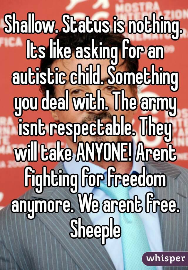 Shallow. Status is nothing. Its like asking for an autistic child. Something you deal with. The army isnt respectable. They will take ANYONE! Arent fighting for freedom anymore. We arent free. Sheeple