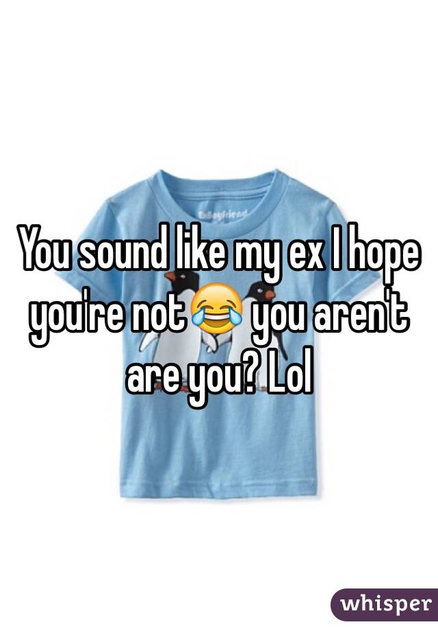 You sound like my ex I hope you're not😂 you aren't are you? Lol