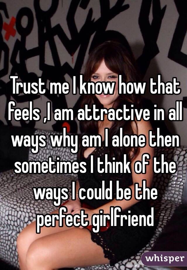Trust me I know how that feels ,I am attractive in all ways why am I alone then sometimes I think of the ways I could be the perfect girlfriend 
