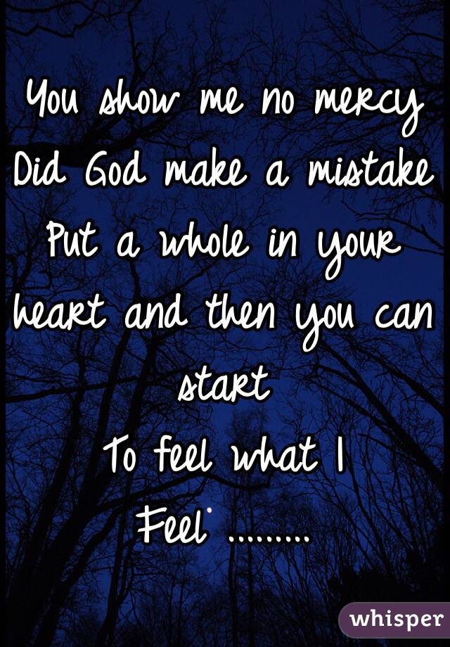 You show me no mercy 
Did God make a mistake 
Put a whole in your heart and then you can start 
To feel what I 
Feel .........