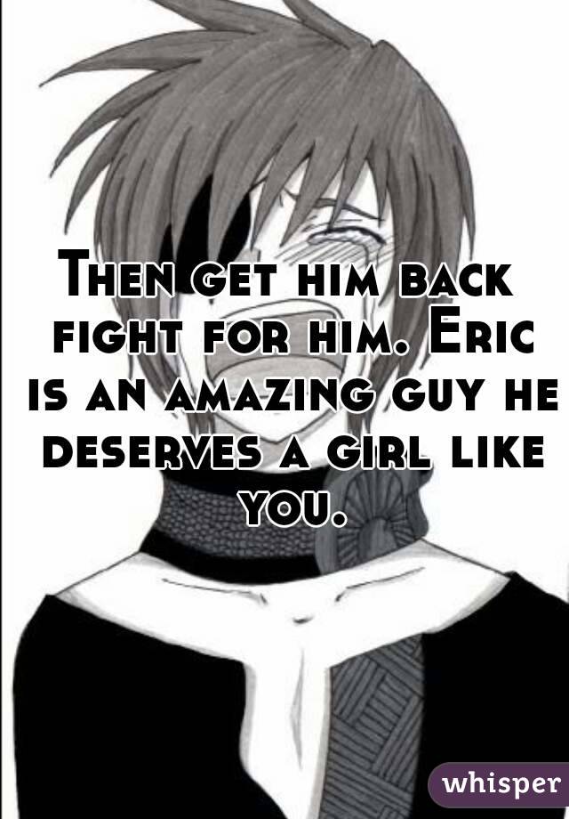 Then get him back fight for him. Eric is an amazing guy he deserves a girl like you.