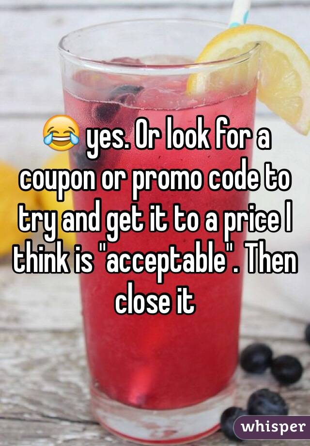 😂 yes. Or look for a coupon or promo code to try and get it to a price I think is "acceptable". Then close it