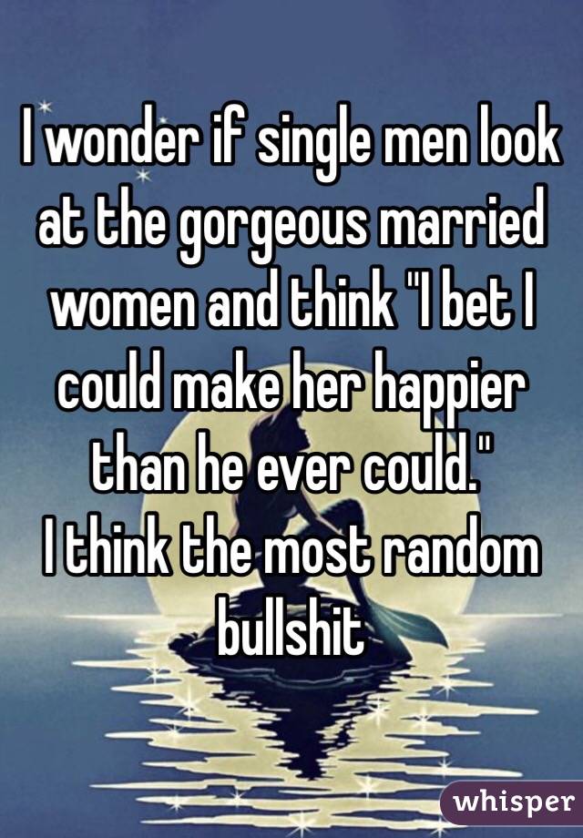 I wonder if single men look at the gorgeous married women and think "I bet I could make her happier than he ever could."
I think the most random bullshit