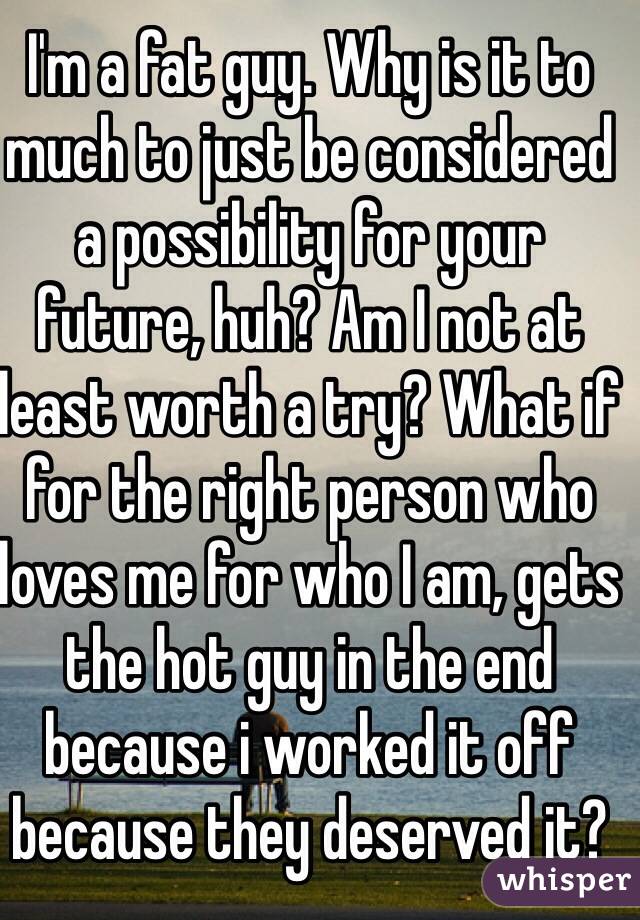 I'm a fat guy. Why is it to much to just be considered a possibility for your future, huh? Am I not at least worth a try? What if for the right person who loves me for who I am, gets the hot guy in the end because i worked it off because they deserved it? 
