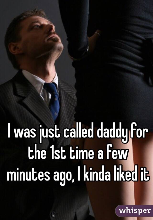 I was just called daddy for the 1st time a few minutes ago, I kinda liked it 