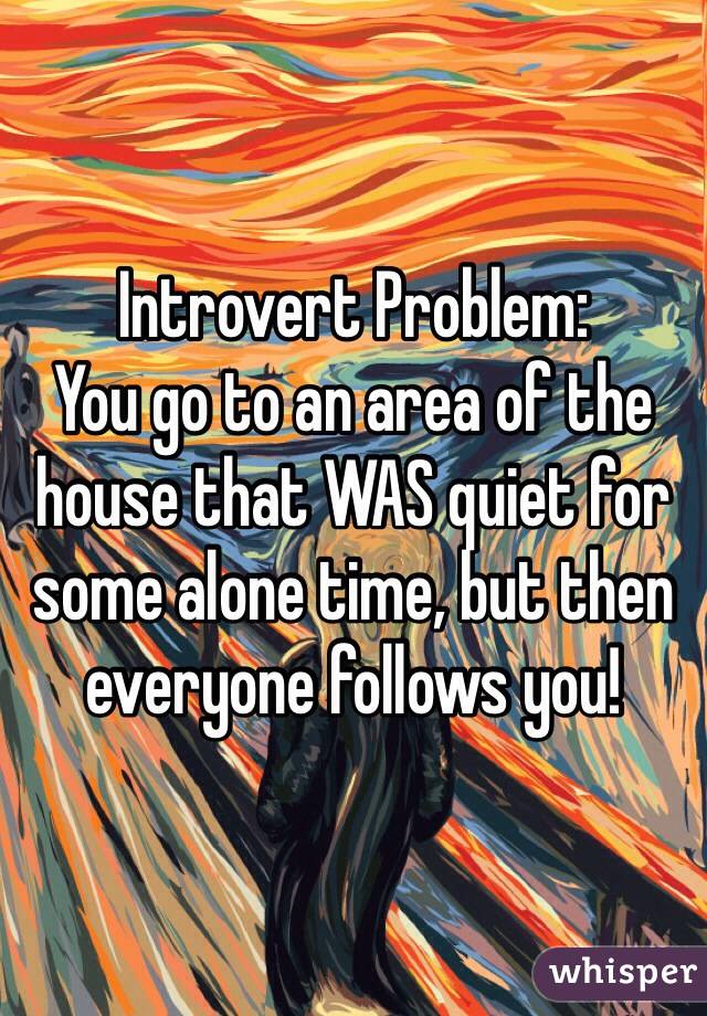 Introvert Problem: 
You go to an area of the house that WAS quiet for some alone time, but then everyone follows you!