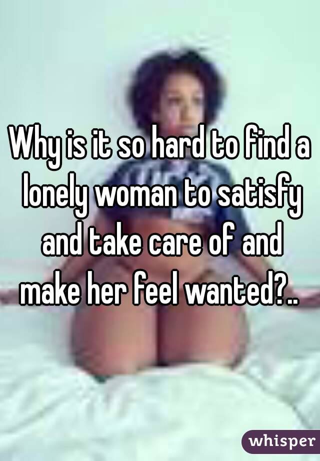 Why is it so hard to find a lonely woman to satisfy and take care of and make her feel wanted?.. 