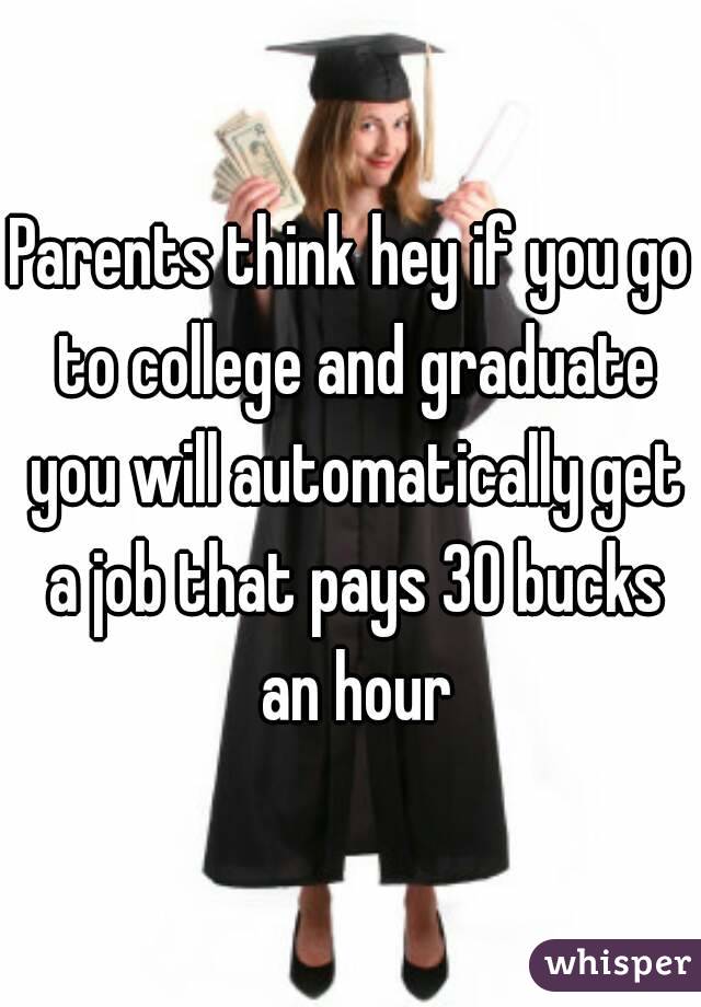 Parents think hey if you go to college and graduate you will automatically get a job that pays 30 bucks an hour