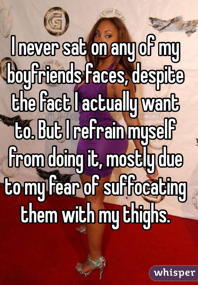 I never sat on any of my boyfriends faces, despite the fact I actually want to. But I refrain myself from doing it, mostly due to my fear of suffocating them with my thighs. 