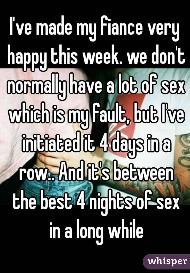 I've made my fiance very happy this week. we don't normally have a lot of sex which is my fault, but I've initiated it 4 days in a row.. And it's between the best 4 nights of sex in a long while