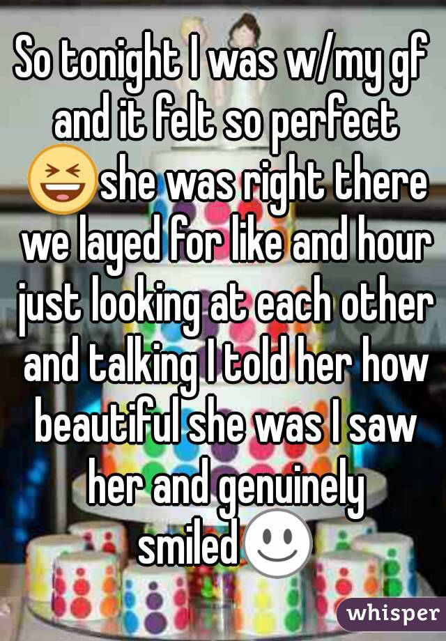 So tonight I was w/my gf and it felt so perfect 😆she was right there we layed for like and hour just looking at each other and talking I told her how beautiful she was I saw her and genuinely smiled☺