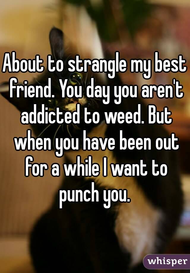 About to strangle my best friend. You day you aren't addicted to weed. But when you have been out for a while I want to punch you. 