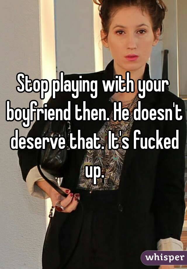Stop playing with your boyfriend then. He doesn't deserve that. It's fucked up.