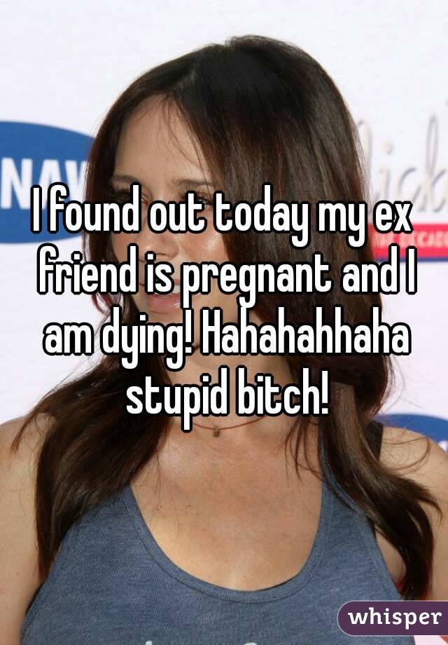 I found out today my ex friend is pregnant and I am dying! Hahahahhaha stupid bitch!