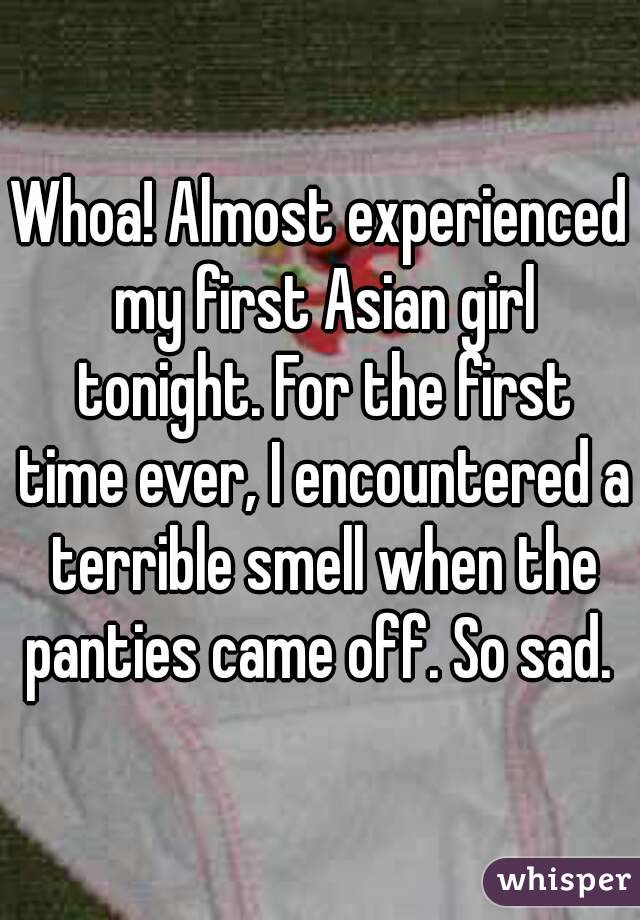 Whoa! Almost experienced my first Asian girl tonight. For the first time ever, I encountered a terrible smell when the panties came off. So sad. 