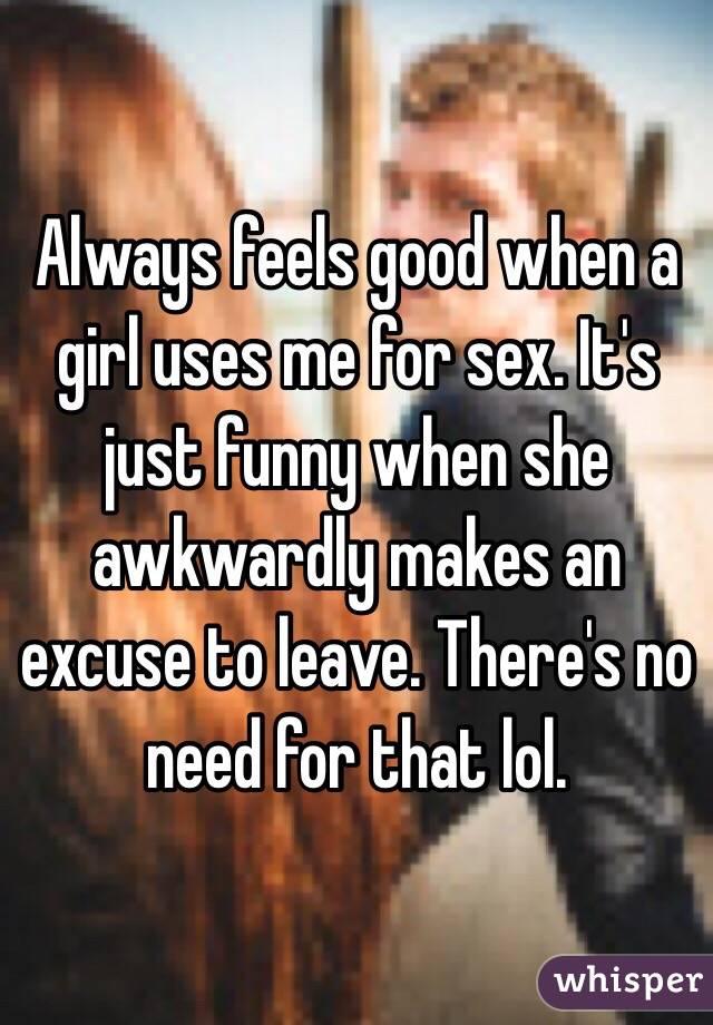 Always feels good when a girl uses me for sex. It's just funny when she awkwardly makes an excuse to leave. There's no need for that lol. 