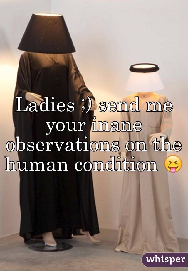 Ladies ;) send me your inane observations on the human condition 😝