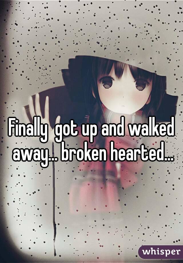 Finally  got up and walked away... broken hearted...