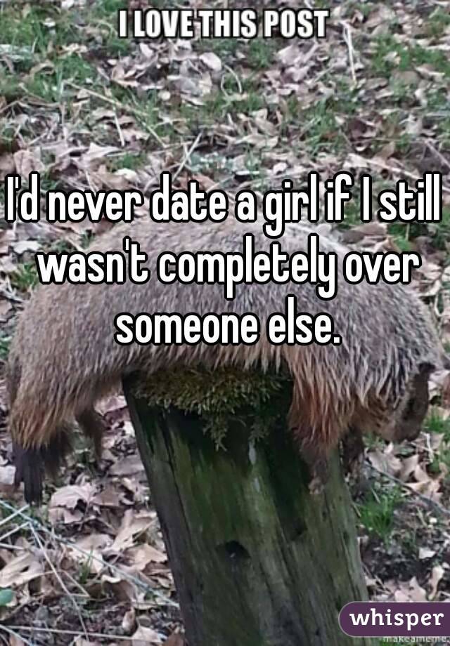 I'd never date a girl if I still wasn't completely over someone else.