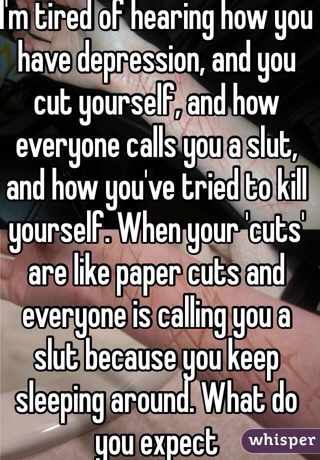 I'm tired of hearing how you have depression, and you cut yourself, and how everyone calls you a slut, and how you've tried to kill yourself. When your 'cuts' are like paper cuts and everyone is calling you a slut because you keep sleeping around. What do you expect 