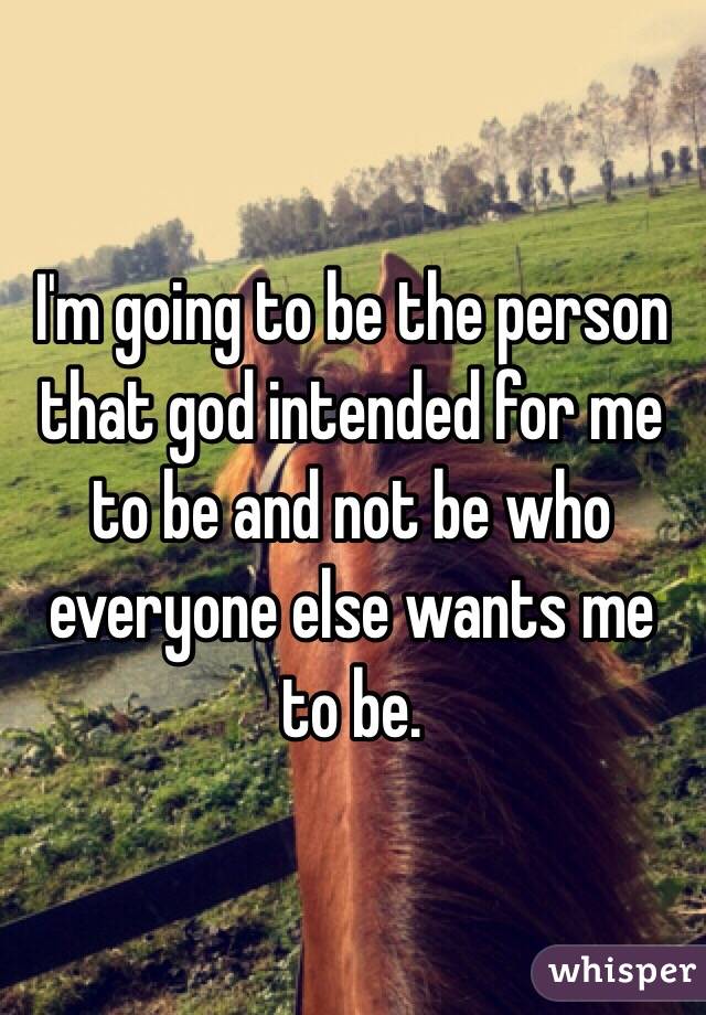 I'm going to be the person that god intended for me to be and not be who everyone else wants me to be.