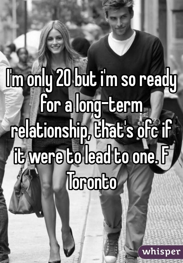 I'm only 20 but i'm so ready for a long-term relationship, that's ofc if it were to lead to one. F Toronto