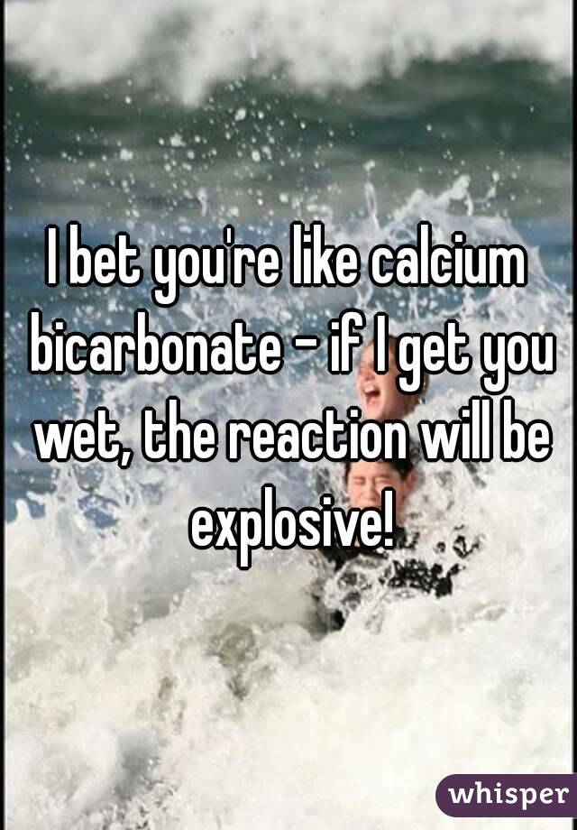 I bet you're like calcium bicarbonate - if I get you wet, the reaction will be explosive!