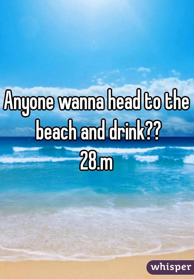 Anyone wanna head to the beach and drink??
28.m