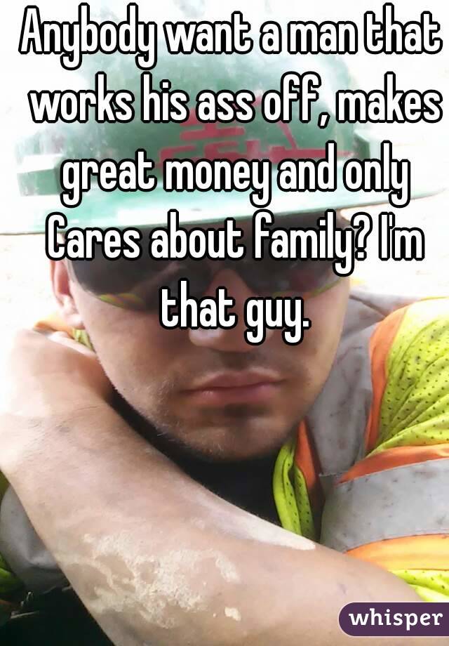 Anybody want a man that works his ass off, makes great money and only Cares about family? I'm that guy.