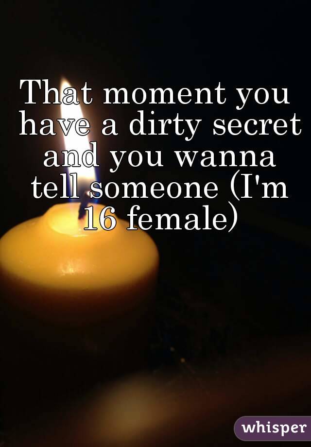 That moment you have a dirty secret and you wanna tell someone (I'm 16 female)