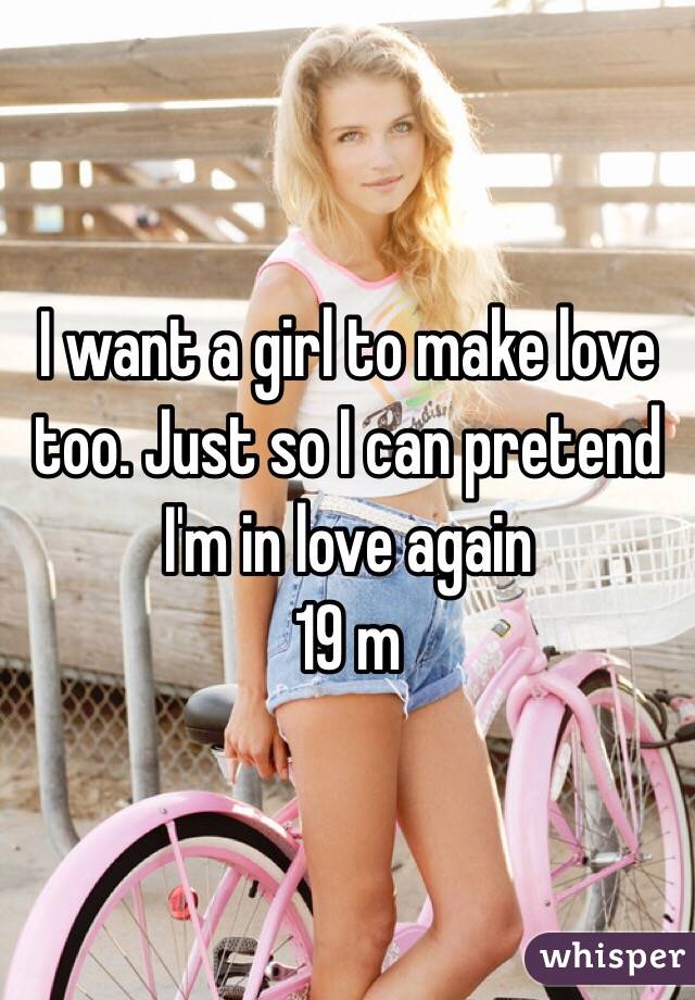 I want a girl to make love too. Just so I can pretend I'm in love again 
19 m
