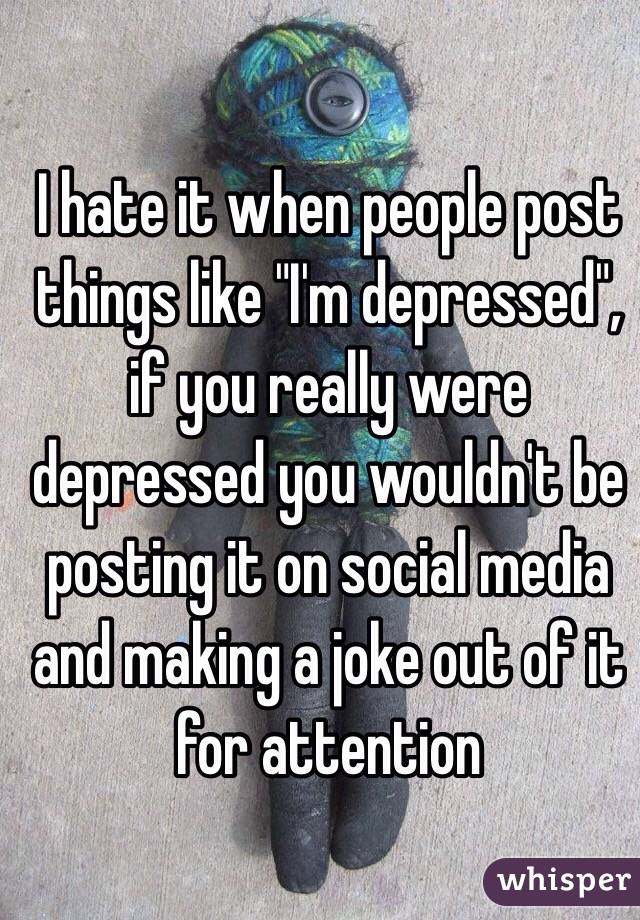 I hate it when people post things like "I'm depressed", if you really were depressed you wouldn't be posting it on social media and making a joke out of it for attention