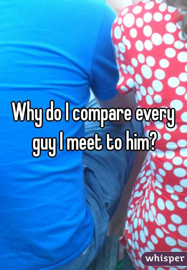 Why do I compare every guy I meet to him?