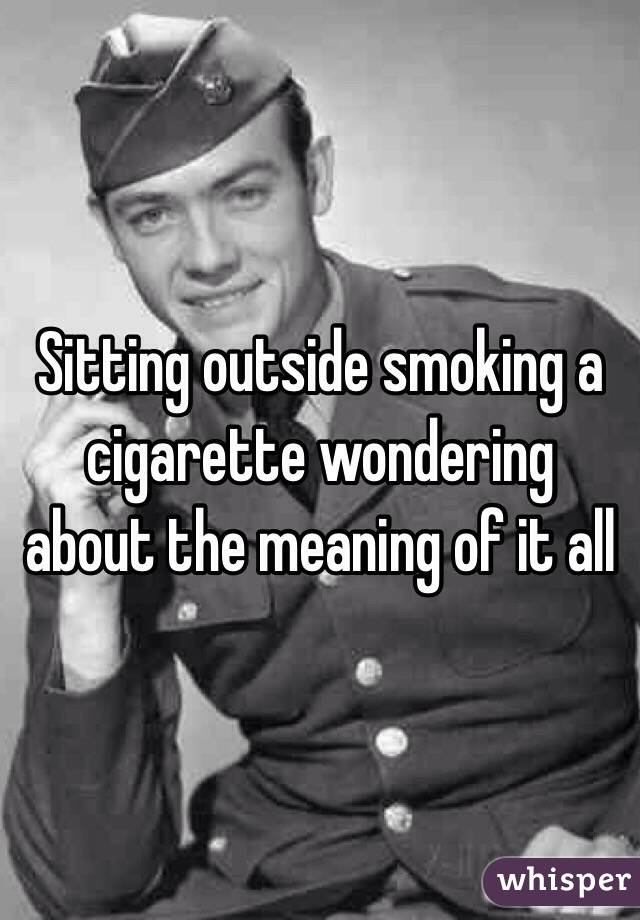 Sitting outside smoking a cigarette wondering about the meaning of it all 