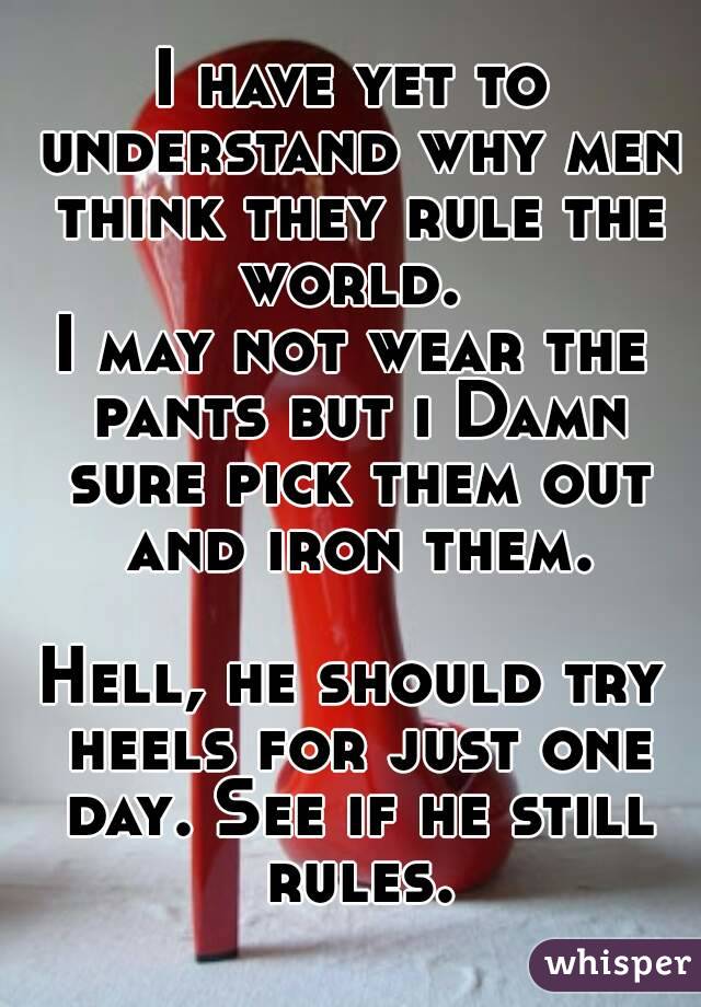 I have yet to understand why men think they rule the world. 
I may not wear the pants but i Damn sure pick them out and iron them.

Hell, he should try heels for just one day. See if he still rules.