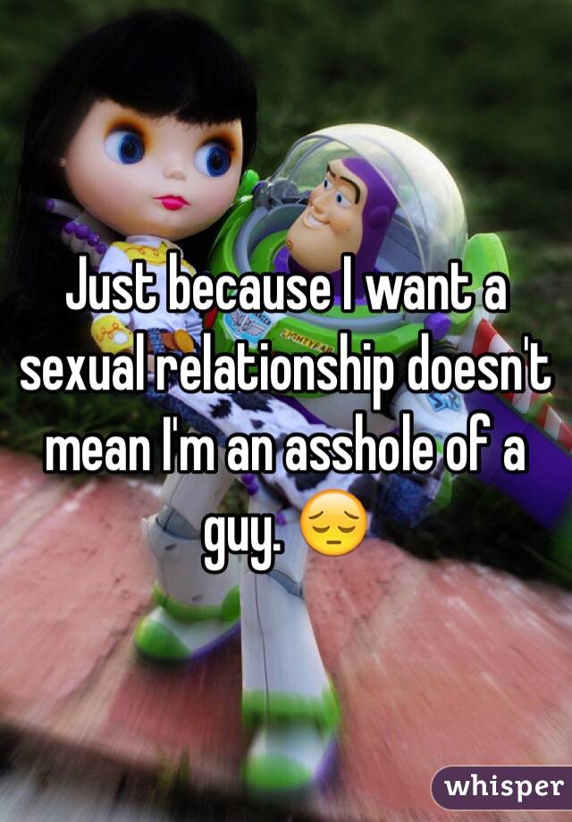 Just because I want a sexual relationship doesn't mean I'm an asshole of a guy. 😔